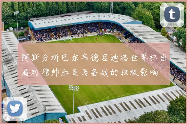 阿斯分析巴尔韦德吕迪格世界杯出局对穆帅和皇马备战的积极影响