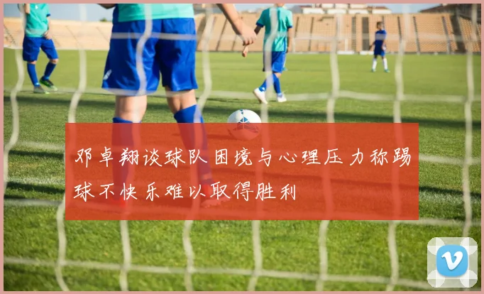 邓卓翔谈球队困境与心理压力称踢球不快乐难以取得胜利