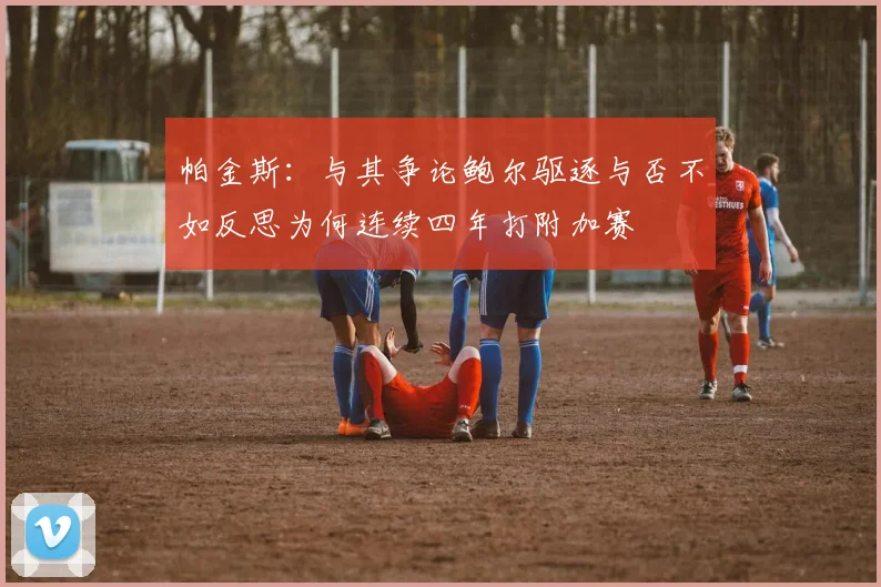 帕金斯：与其争论鲍尔驱逐与否不如反思为何连续四年打附加赛
