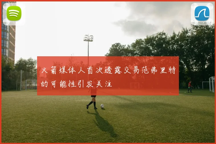 火箭媒体人首次透露交易范弗里特的可能性引发关注