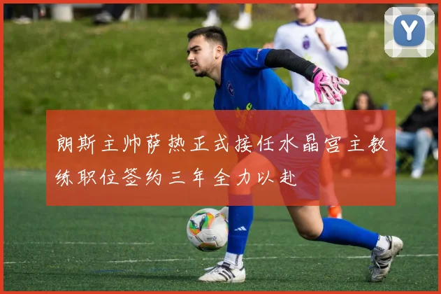 朗斯主帅萨热正式接任水晶宫主教练职位签约三年全力以赴