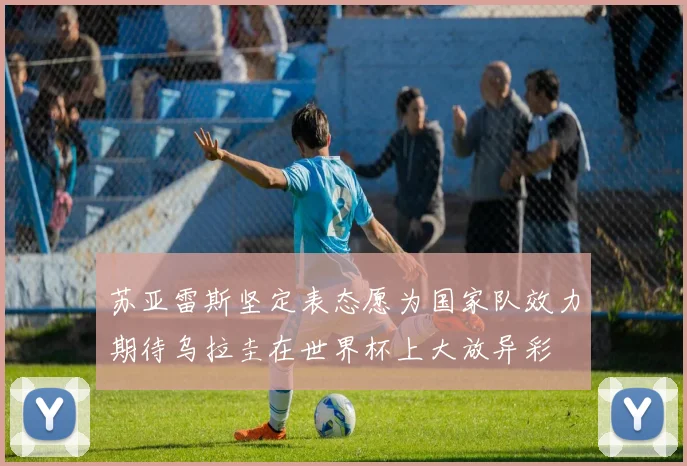 苏亚雷斯坚定表态愿为国家队效力期待乌拉圭在世界杯上大放异彩