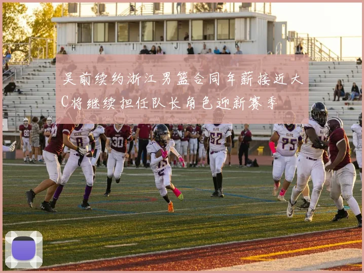 吴前续约浙江男篮合同年薪接近大C将继续担任队长角色迎新赛季