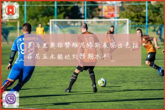 罗马里奥称赞维尼修斯表现出色拉菲尼亚未能达到预期水平