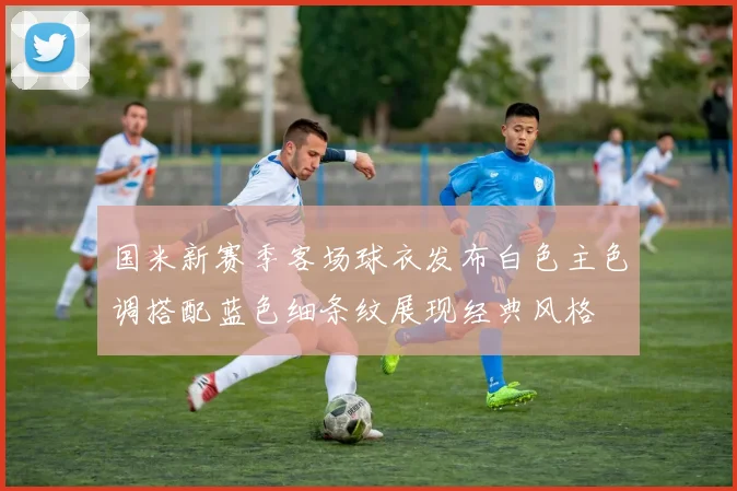 国米新赛季客场球衣发布白色主色调搭配蓝色细条纹展现经典风格