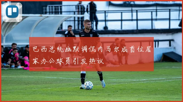 巴西总统幽默调侃内马尔成首位居家办公球员引发热议