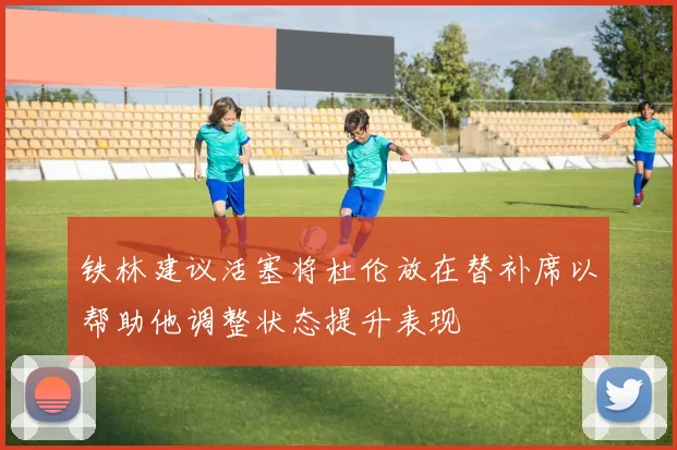 铁林建议活塞将杜伦放在替补席以帮助他调整状态提升表现