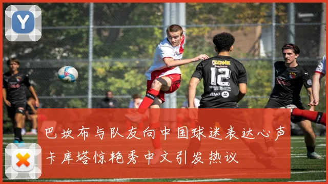 巴坎布与队友向中国球迷表达心声卡库塔惊艳秀中文引发热议