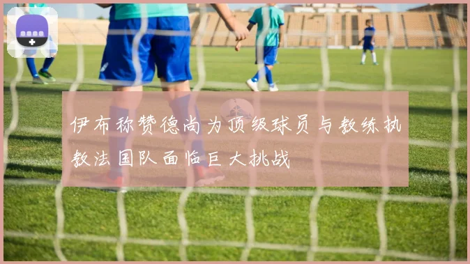 伊布称赞德尚为顶级球员与教练执教法国队面临巨大挑战