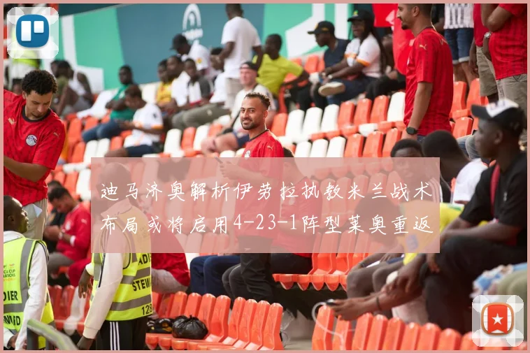 迪马济奥解析伊劳拉执教米兰战术布局或将启用4-23-1阵型莱奥重返左边锋位置