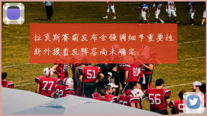 拉莫斯赛前发布会强调细节重要性新外援首发阵容尚未确定