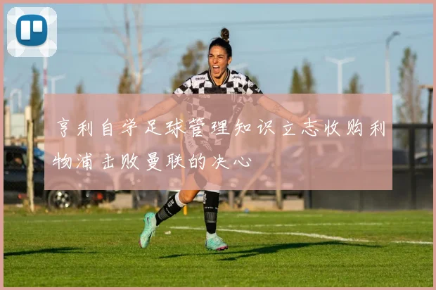 亨利自学足球管理知识立志收购利物浦击败曼联的决心