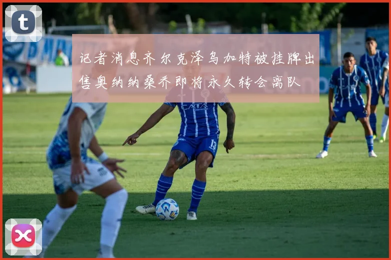 记者消息齐尔克泽乌加特被挂牌出售奥纳纳桑乔即将永久转会离队